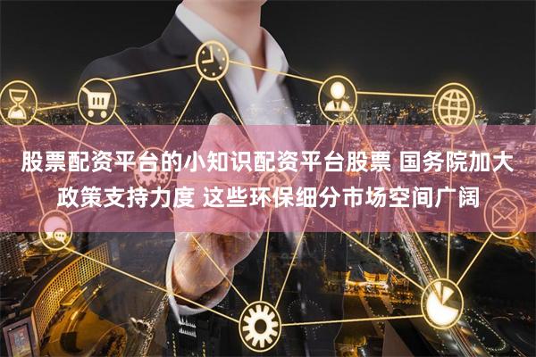 股票配资平台的小知识配资平台股票 国务院加大政策支持力度 这些环保细分市场空间广阔