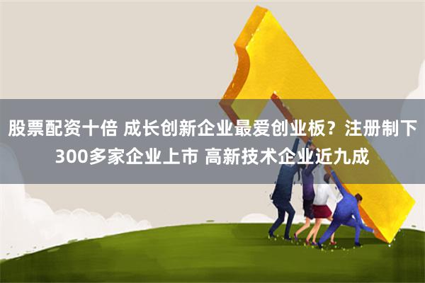 股票配资十倍 成长创新企业最爱创业板？注册制下300多家企业上市 高新技术企业近九成