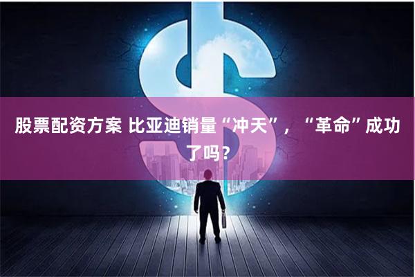 股票配资方案 比亚迪销量“冲天”，“革命”成功了吗？