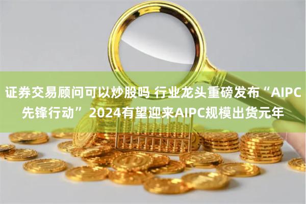 证券交易顾问可以炒股吗 行业龙头重磅发布“AIPC先锋行动” 2024有望迎来AIPC规模出货元年