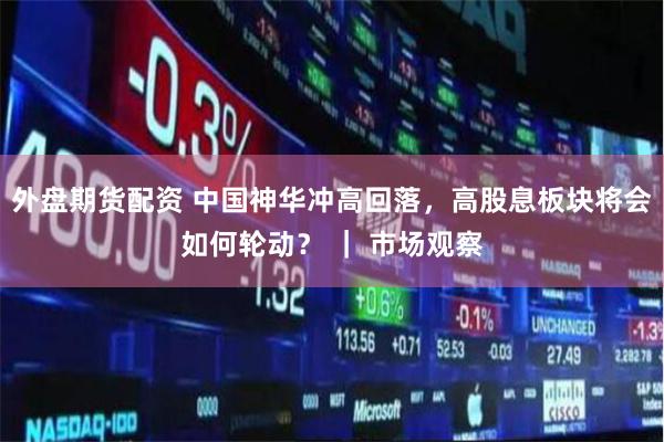 外盘期货配资 中国神华冲高回落，高股息板块将会如何轮动？ ｜ 市场观察