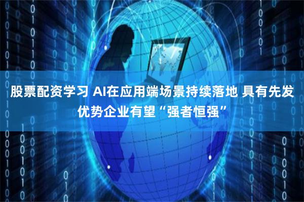 股票配资学习 AI在应用端场景持续落地 具有先发优势企业有望“强者恒强”