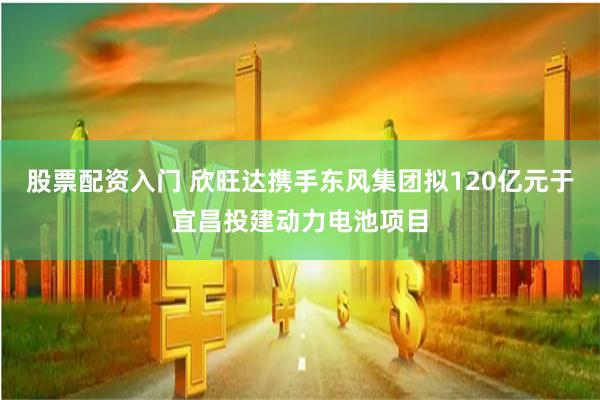 股票配资入门 欣旺达携手东风集团拟120亿元于宜昌投建动力电池项目