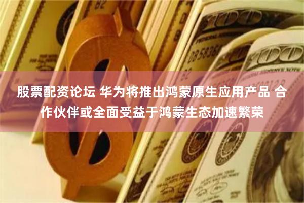 股票配资论坛 华为将推出鸿蒙原生应用产品 合作伙伴或全面受益于鸿蒙生态加速繁荣