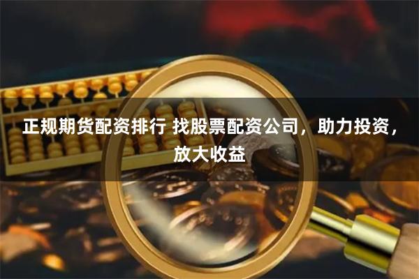 正规期货配资排行 找股票配资公司，助力投资，放大收益