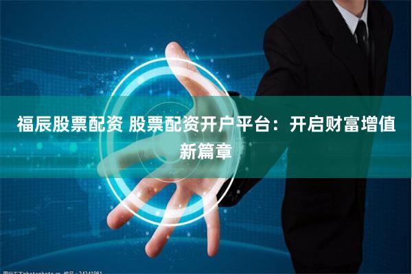 福辰股票配资 股票配资开户平台：开启财富增值新篇章