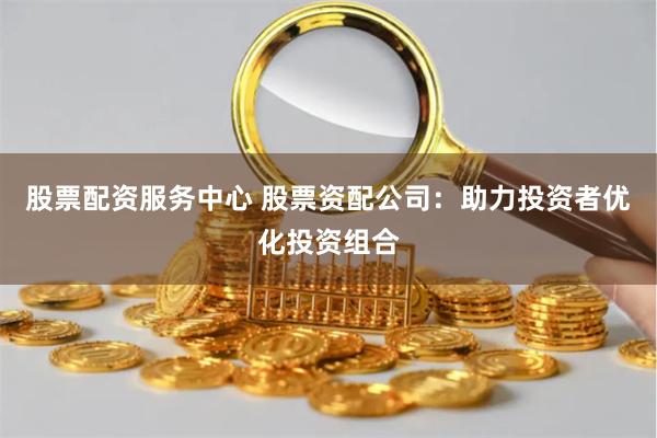 股票配资服务中心 股票资配公司：助力投资者优化投资组合