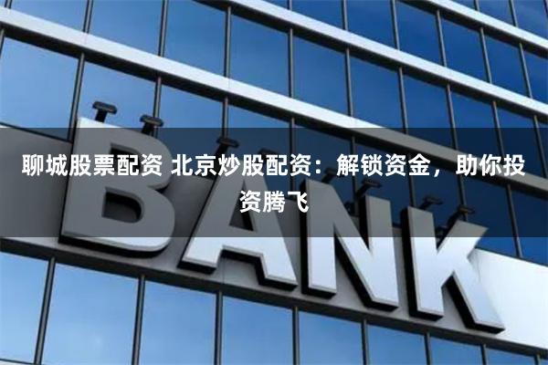 聊城股票配资 北京炒股配资：解锁资金，助你投资腾飞