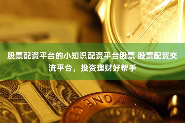 股票配资平台的小知识配资平台股票 股票配资交流平台，投资理财好帮手