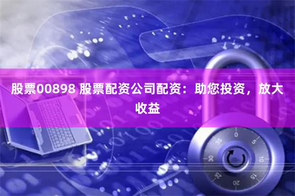 股票00898 股票配资公司配资：助您投资，放大收益