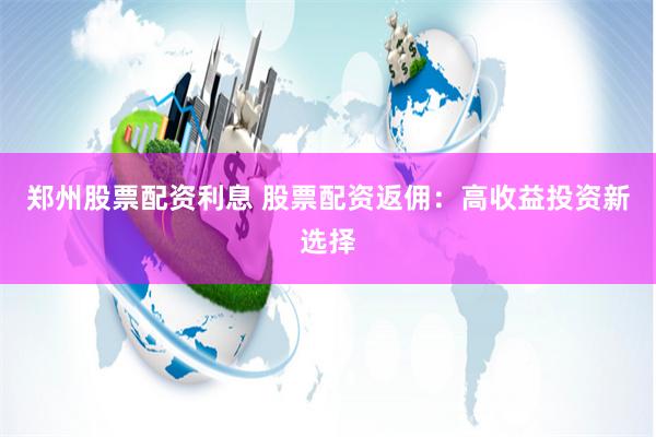 郑州股票配资利息 股票配资返佣：高收益投资新选择