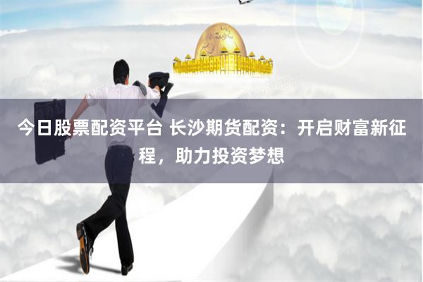 今日股票配资平台 长沙期货配资：开启财富新征程，助力投资梦想