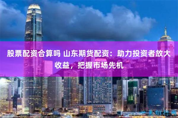 股票配资合算吗 山东期货配资：助力投资者放大收益，把握市场先机