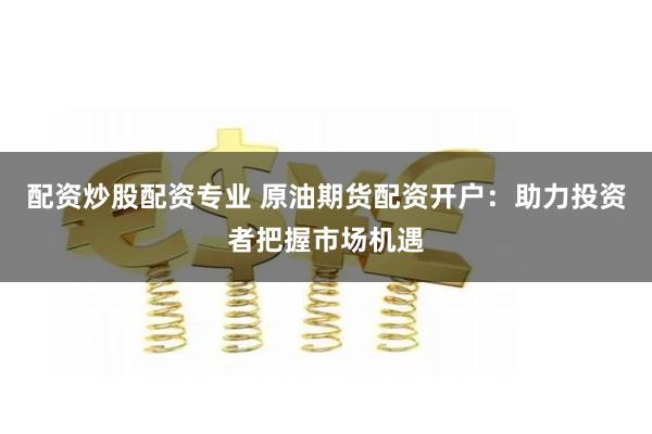 配资炒股配资专业 原油期货配资开户：助力投资者把握市场机遇