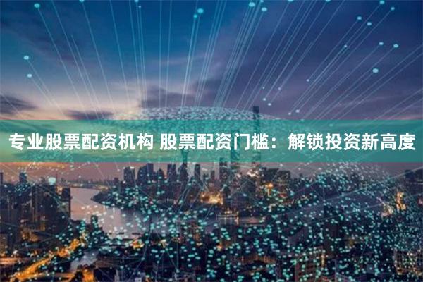 专业股票配资机构 股票配资门槛：解锁投资新高度