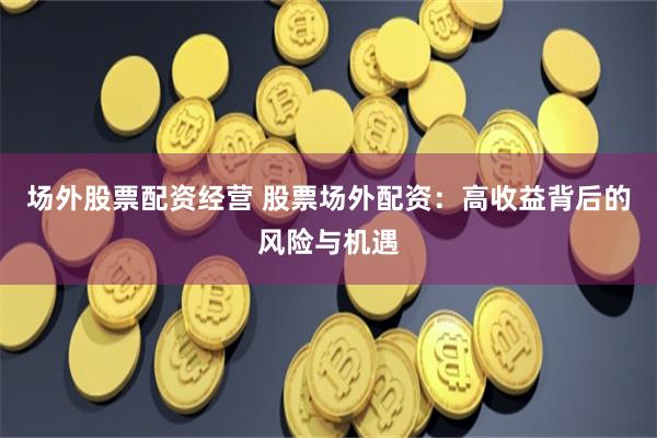 场外股票配资经营 股票场外配资：高收益背后的风险与机遇