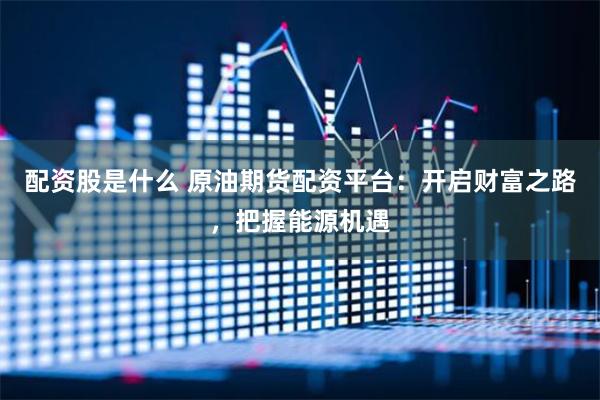 配资股是什么 原油期货配资平台：开启财富之路，把握能源机遇