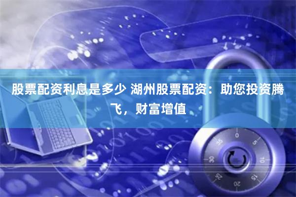 股票配资利息是多少 湖州股票配资：助您投资腾飞，财富增值