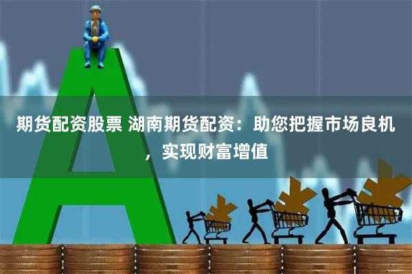 期货配资股票 湖南期货配资：助您把握市场良机，实现财富增值