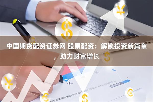 中国期货配资证券网 股票配资：解锁投资新篇章，助力财富增长