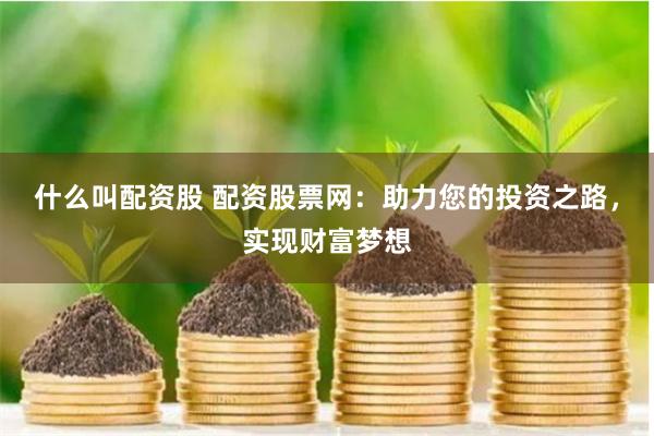 什么叫配资股 配资股票网：助力您的投资之路，实现财富梦想