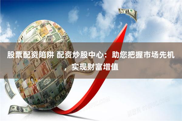 股票配资陷阱 配资炒股中心：助您把握市场先机，实现财富增值