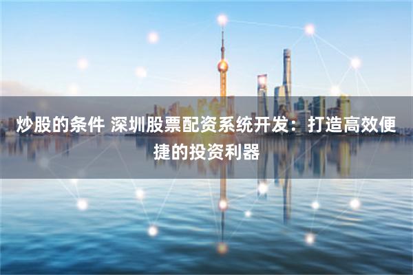 炒股的条件 深圳股票配资系统开发：打造高效便捷的投资利器