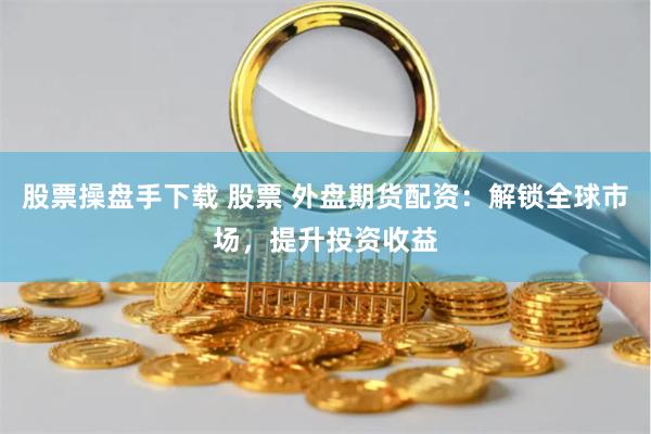 股票操盘手下载 股票 外盘期货配资：解锁全球市场，提升投资收益