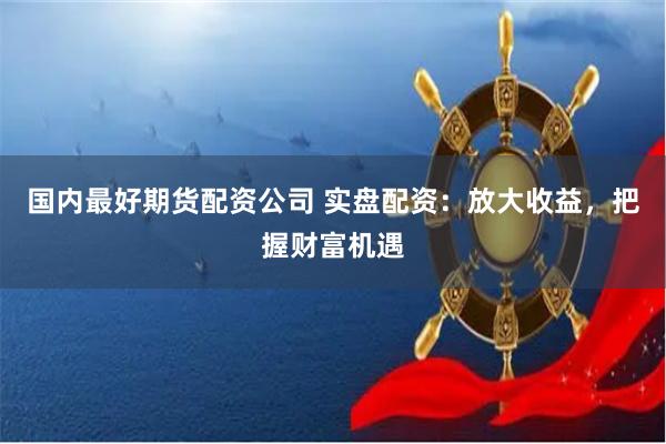 国内最好期货配资公司 实盘配资：放大收益，把握财富机遇