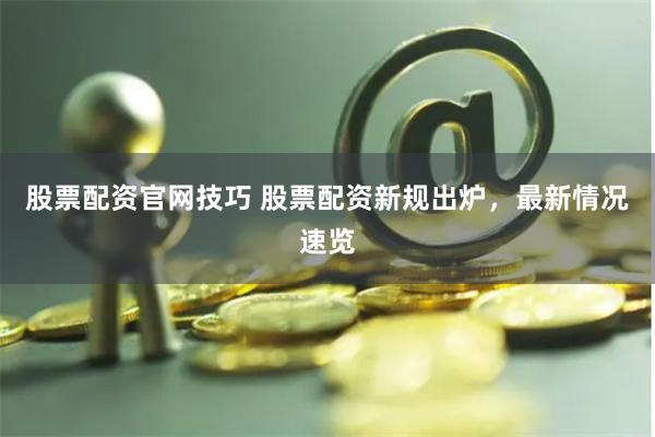股票配资官网技巧 股票配资新规出炉，最新情况速览