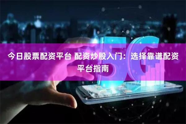 今日股票配资平台 配资炒股入门：选择靠谱配资平台指南