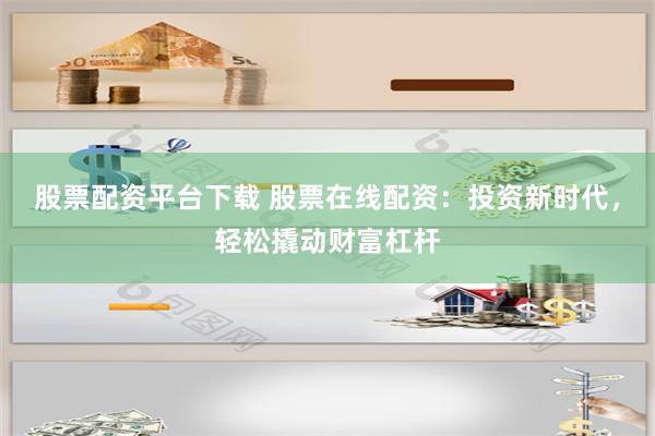 股票配资平台下载 股票在线配资：投资新时代，轻松撬动财富杠杆