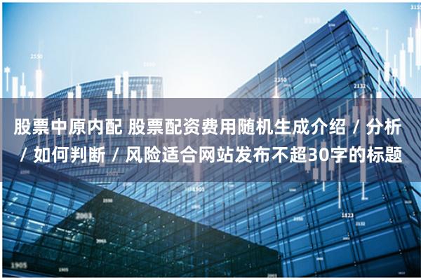 股票中原内配 股票配资费用随机生成介绍 / 分析 / 如何判断 / 风险适合网站发布不超30字的标题