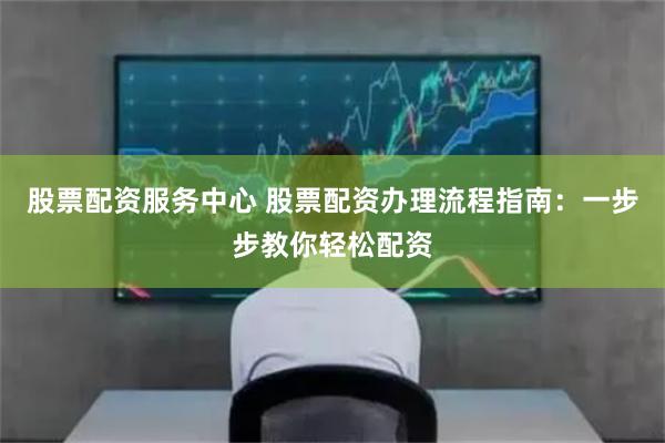 股票配资服务中心 股票配资办理流程指南：一步步教你轻松配资