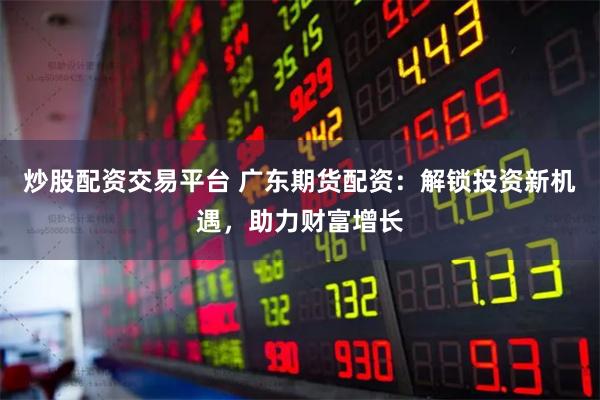炒股配资交易平台 广东期货配资：解锁投资新机遇，助力财富增长